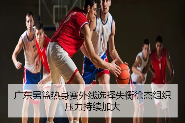 广东男篮热身赛外线选择失衡徐杰组织压力持续加大