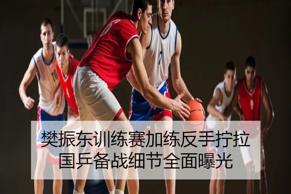 樊振东训练赛加练反手拧拉 国乒备战细节全面曝光