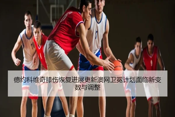 德约科维奇膝伤恢复进展更新澳网卫冕计划面临新变数与调整